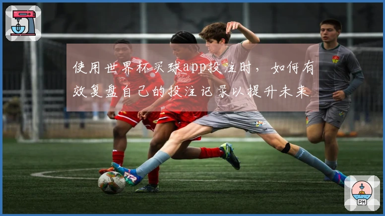 使用世界杯买球app投注时，如何有效复盘自己的投注记录以提升未来胜算？