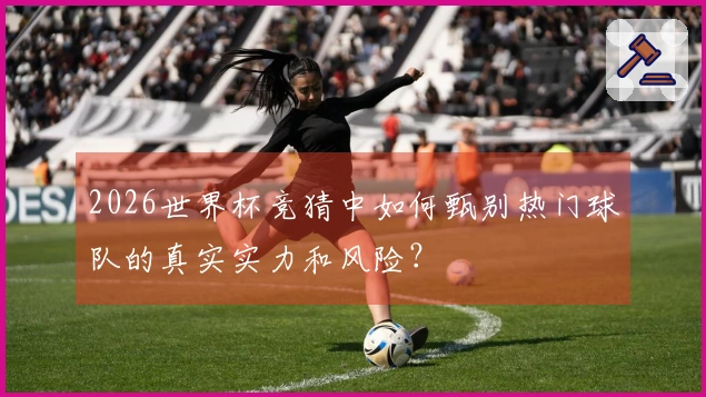 2026世界杯竞猜中如何甄别热门球队的真实实力和风险？