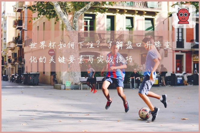 世界杯如何下注？了解盘口升降变化的关键要素与实战技巧