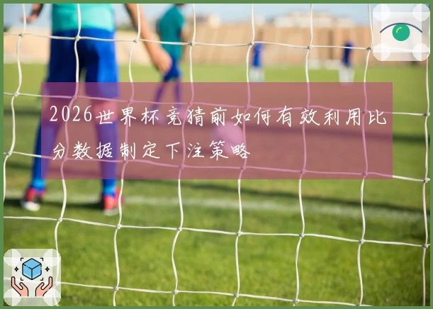 2026世界杯竞猜前如何有效利用比分数据制定下注策略