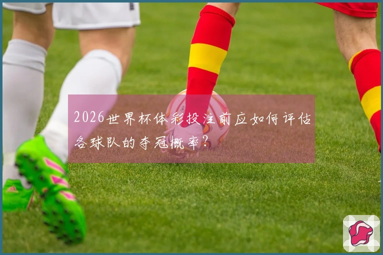2026世界杯体彩投注前应如何评估各球队的夺冠概率？